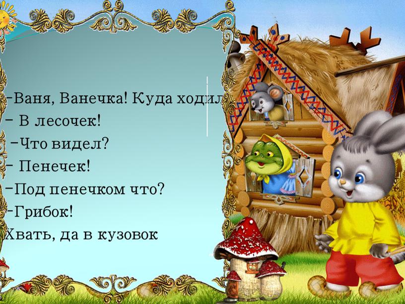 Ваня, Ванечка! Куда ходил? - В лесочек! -Что видел? -