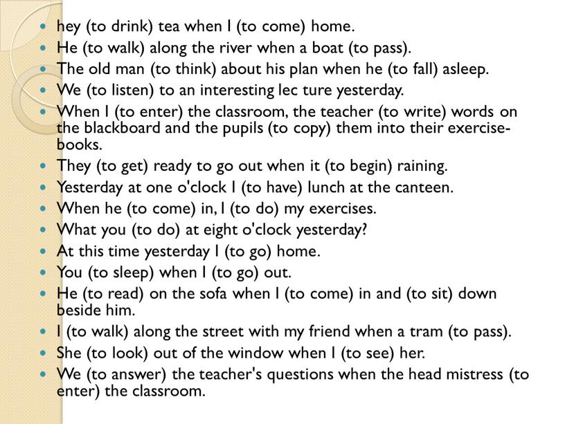 I (to come) home. He (to walk) along the river when a boat (to pass)