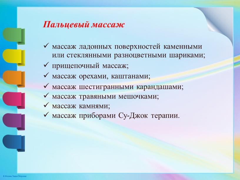 Пальцевый массаж массаж ладонных поверхностей каменными или стеклянными разноцветными шариками; прищепочный массаж; массаж орехами, каштанами; массаж шестигранными карандашами; массаж травяными мешочками; массаж камнями; массаж приборами