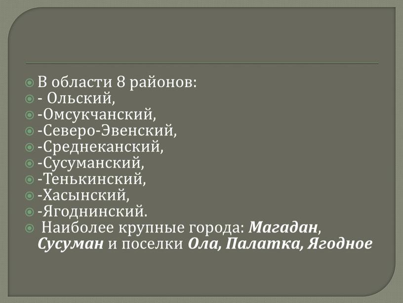 В области 8 районов: - Ольский, -Омсукчанский, -Северо-Эвенский, -Среднеканский, -Сусуманский, -Тенькинский, -Хасынский, -Ягоднинский