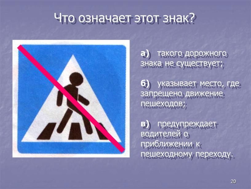 Что означает этот знак? а) такого дорожного знака не существует; б) указывает место, где запрещено движение пешеходов; в) предупреждает водителей о приближении к пешеходному переходу