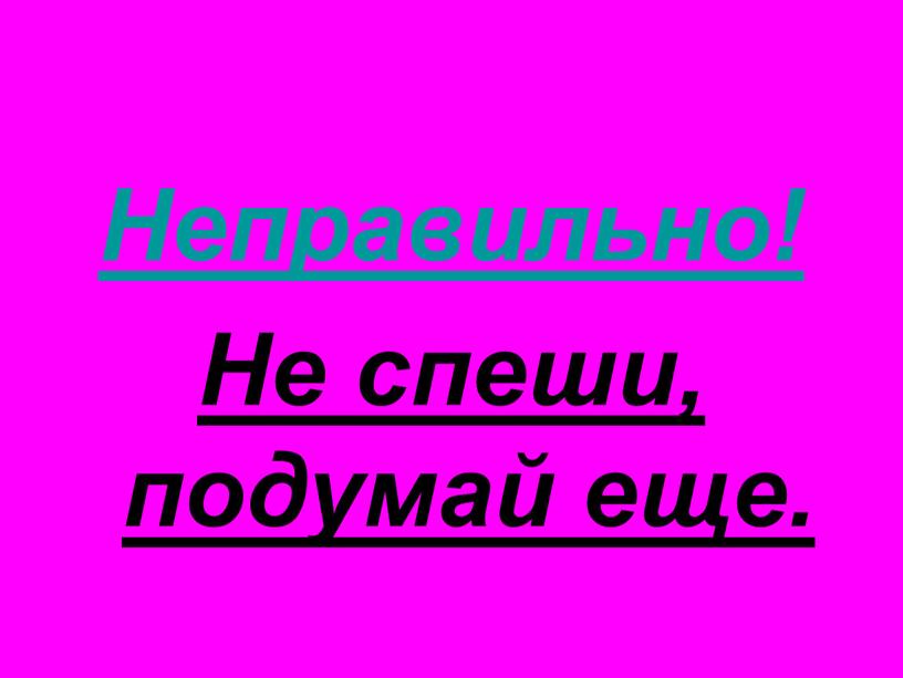 Неправильно! Не спеши, подумай еще