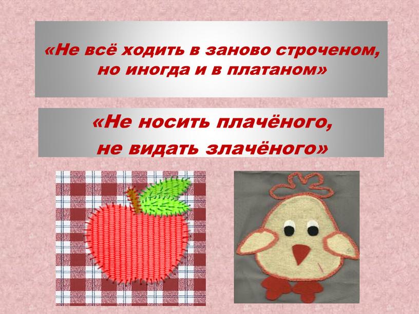 Не всё ходить в заново строченом, но иногда и в платаном» «Не носить плачёного, не видать злачёного»