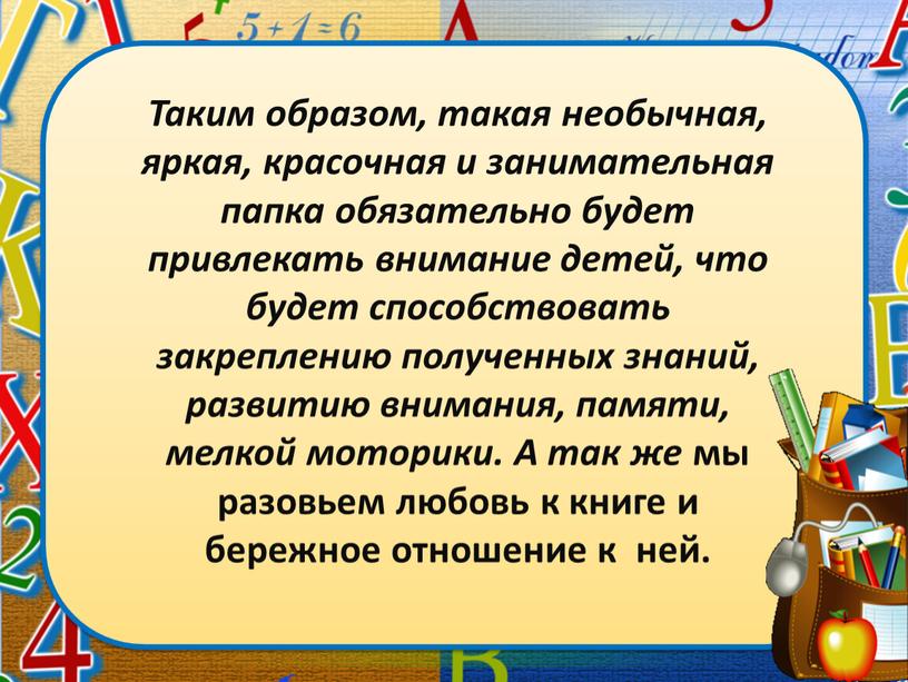 Таким образом, такая необычная, яркая, красочная и занимательная папка обязательно будет привлекать внимание детей, что будет способствовать закреплению полученных знаний, развитию внимания, памяти, мелкой моторики