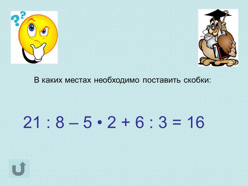 В каких местах необходимо поставить скобки: 21 : 8 – 5 • 2 + 6 : 3 = 16