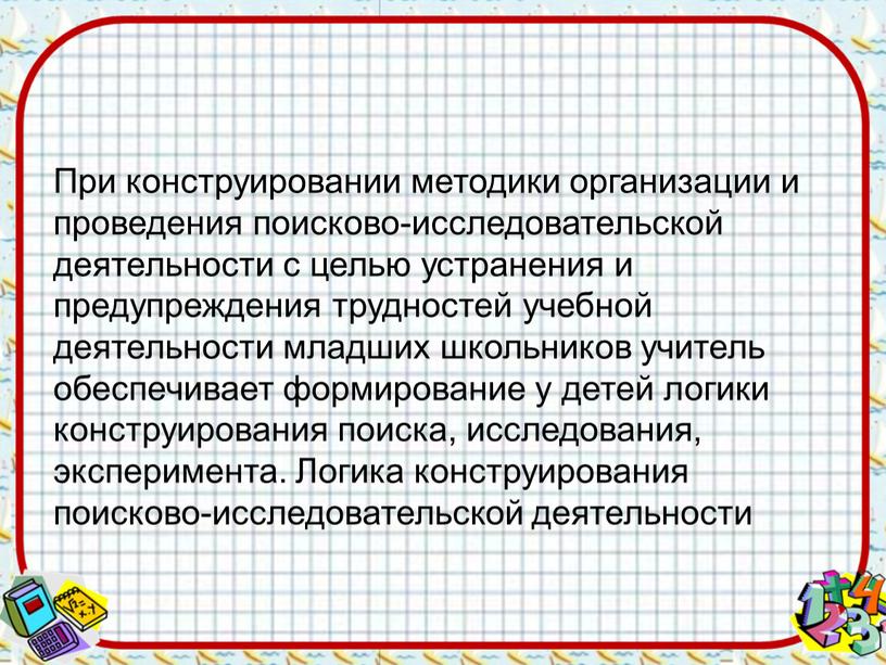 При конструировании методики организации и проведения поисково-исследовательской деятельности с целью устранения и предупреждения трудностей учебной деятельности младших школьников учитель обеспечивает формирование у детей логики конструирования…