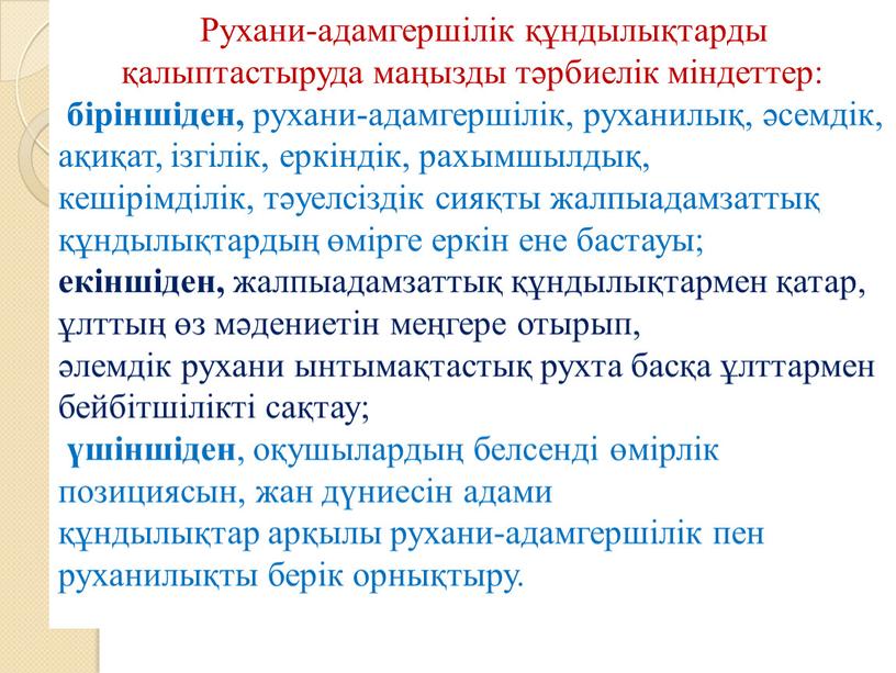 Рухани-адамгершілік құндылықтарды қалыптастыруда маңызды тәрбиелік міндеттер: біріншіден, рухани-адамгершілік, руханилық, әсемдік, ақиқат, ізгілік, еркіндік, рахымшылдық, кешірімділік, тәуелсіздік сияқты жалпыадамзаттық құндылықтардың өмірге еркін ене бастауы; екіншіден, жалпыадамзаттық…