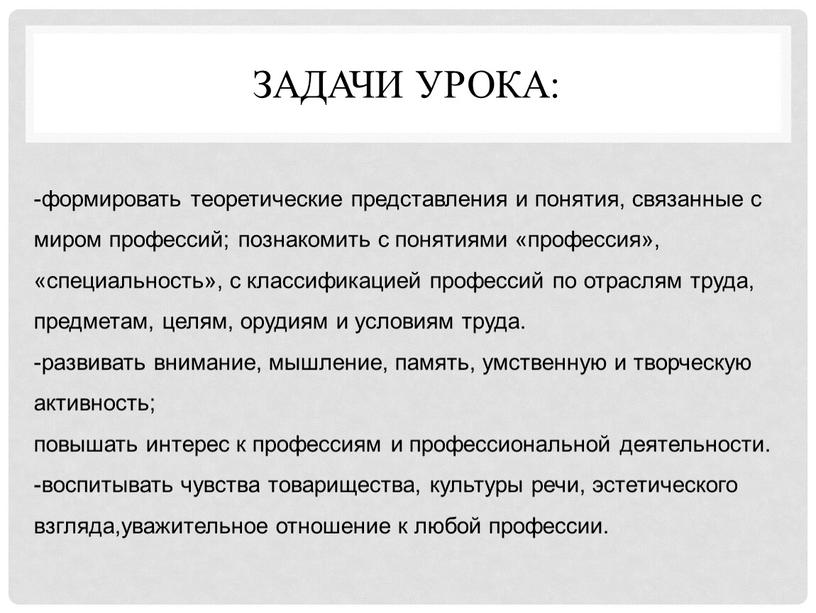 Задачи урока: -формировать теоретические представления и понятия, связанные с миром профессий; познакомить с понятиями «профессия», «специальность», с классификацией профессий по отраслям труда, предметам, целям, орудиям…