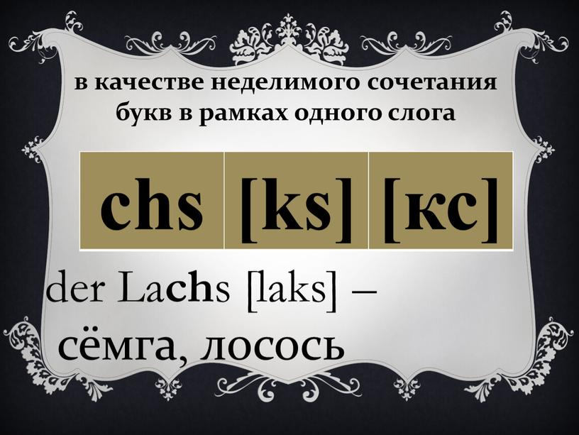 в качестве неделимого сочетания букв в рамках одного слога chs [ks] [кс] der La ch s [laks] – сёмга, лосось