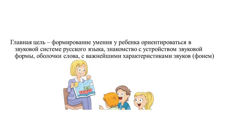 Главная цель – формирование умения у ребенка ориентироваться в звуковой системе русского языка, знакомство с устройством звуковой формы, оболочки слова, с важнейшими характеристиками звуков (фонем)