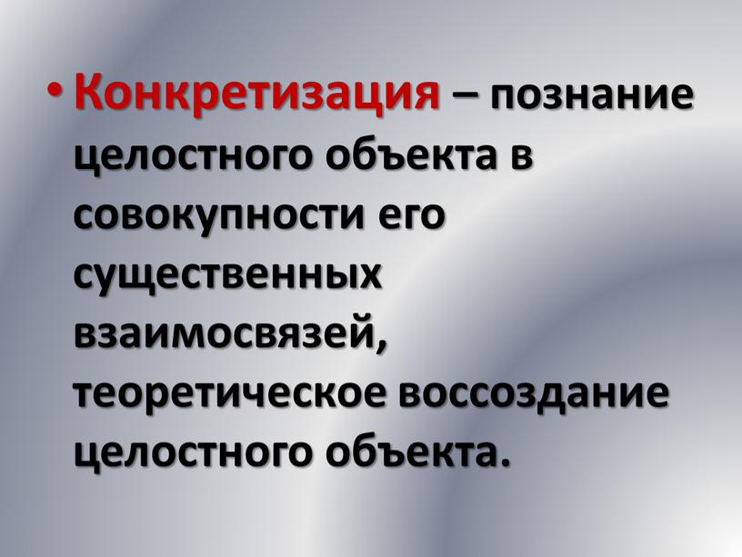 Конкретизация – познание целостного объекта в совокупности его существенных взаимосвязей, теоретическое воссоздание целостного объекта