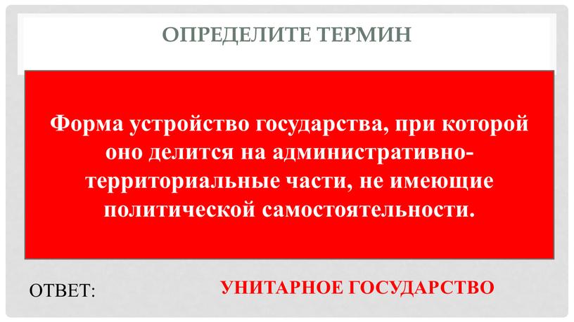 Определите термин Форма устройство государства, при которой оно делится на административно-территориальные части, не имеющие политической самостоятельности