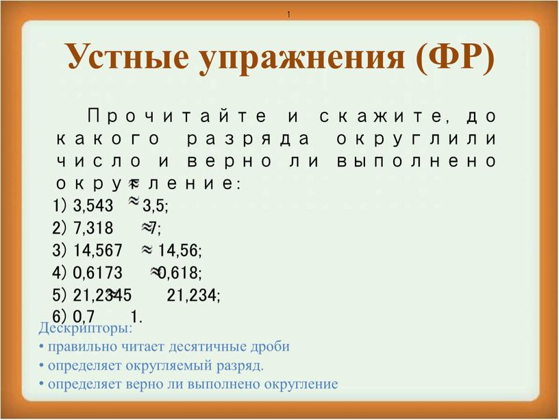 Устные упражнения (ФР) 1 Прочитайте и скажите, до какого разряда округлили число и верно ли выполнено округление: 3,543 3,5; 7,318 7; 14,567 14,56; 0,6173 0,618;…