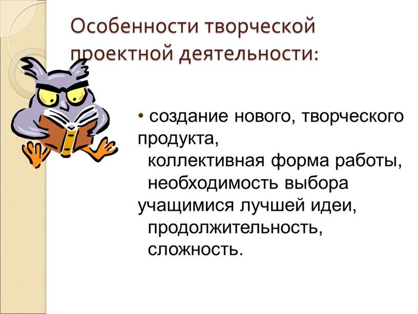 Особенности творческой проектной деятельности: создание нового, творческого продукта, коллективная форма работы, необходимость выбора учащимися лучшей идеи, продолжительность, сложность