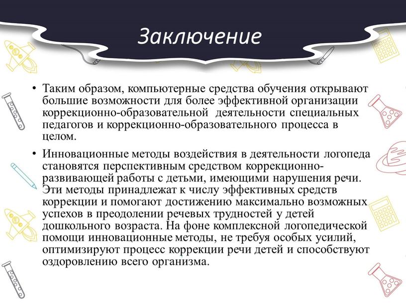 Заключение Таким образом, компьютерные средства обучения открывают большие возможности для более эффективной организации коррекционно-образовательной деятельности специальных педагогов и коррекционно-образовательного процесса в целом