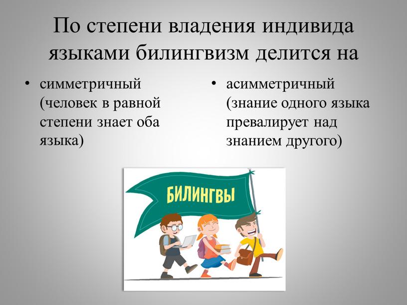 По степени владения индивида языками билингвизм делится на симметричный (человек в равной степени знает оба языка) асимметричный (знание одного языка превалирует над знанием другого)