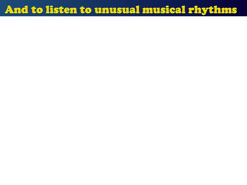 And to listen to unusual musical rhythms