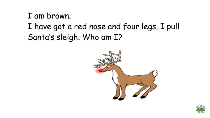 I am brown. I have got a red nose and four legs