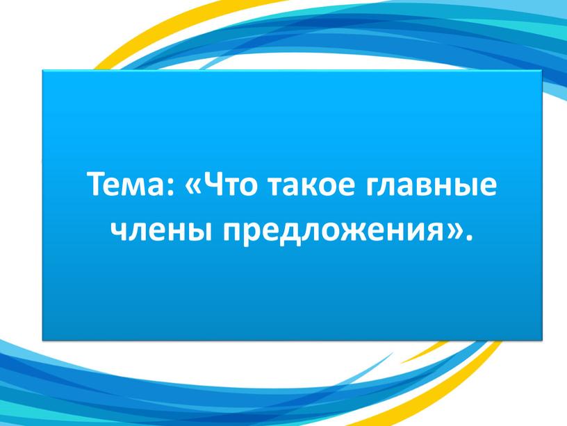 Тема: «Что такое главные члены предложения»