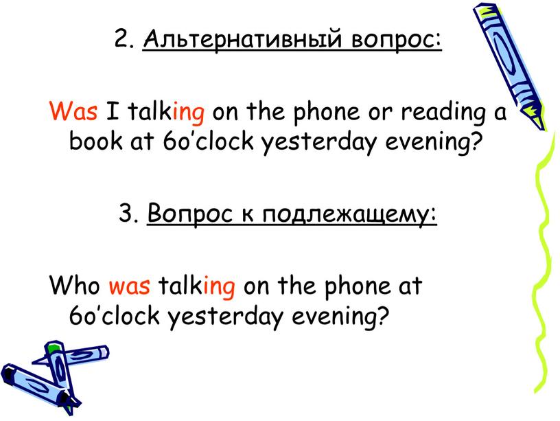 Альтернативный вопрос: Was I talking on the phone or reading a book at 6o’clock yesterday evening? 3