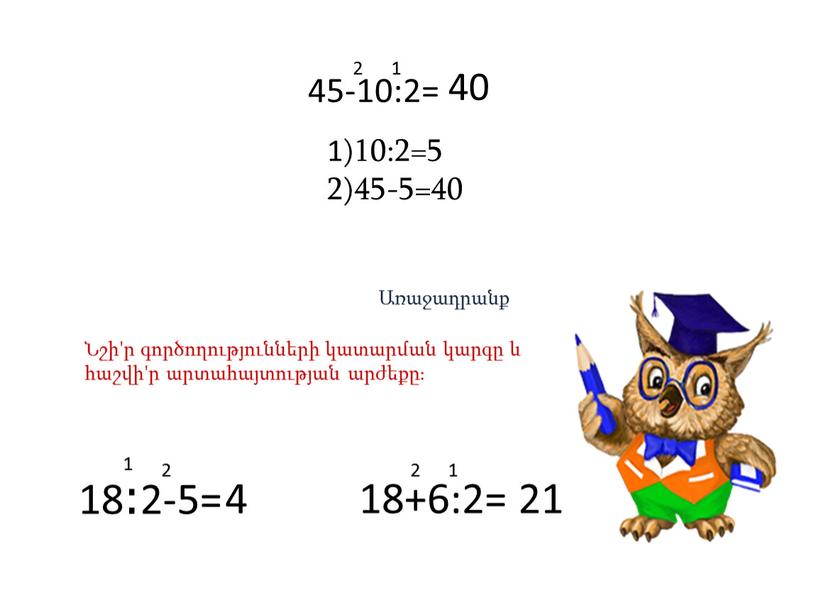 45-10:2= 1 2 1)10:2=5 2)45-5=40 40 Առաջադրանք Նշի'ր գործողությունների կատարման կարգը և հաշվի'ր արտահայտության արժեքը։ 18։2-5= 1 2 4 18+6:2= 1 2 21