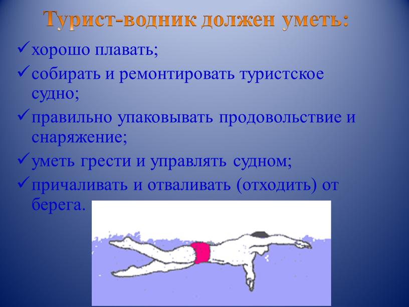 хорошо плавать; собирать и ремонтировать туристское судно; правильно упаковывать продовольствие и снаряжение; уметь грести и управлять судном; причаливать и отваливать (отходить) от берега. Турист-водник должен…