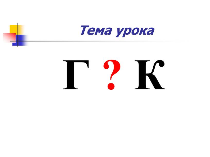 Тема урока Г ? К