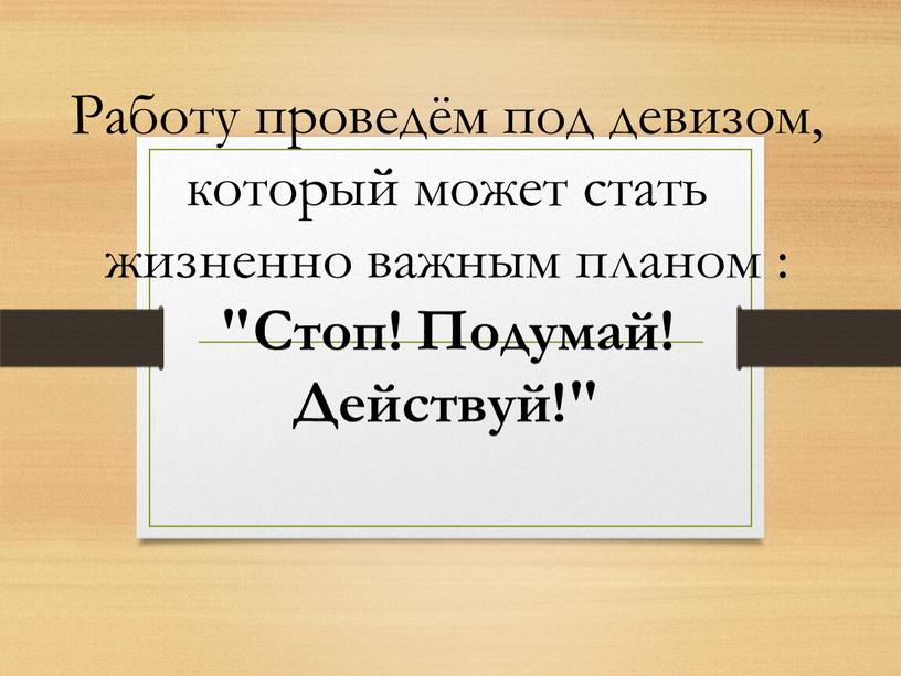 Работу проведём под девизом, который может стать жизненно важным планом : "Стоп!