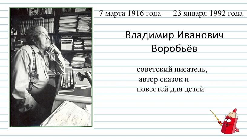 Владимир Иванович Воробьёв советский писатель, автор сказок и повестей для детей 7 марта 1916 года — 23 января 1992 года