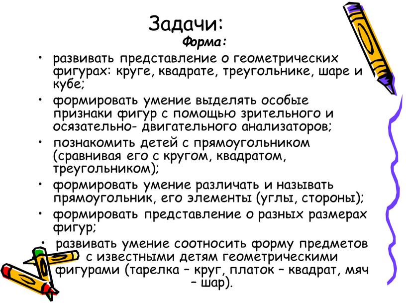 Задачи: Форма: развивать представление о геометрических фигурах: круге, квадрате, треугольнике, шаре и кубе; формировать умение выделять особые признаки фигур с помощью зрительного и осязательно- двигательного…