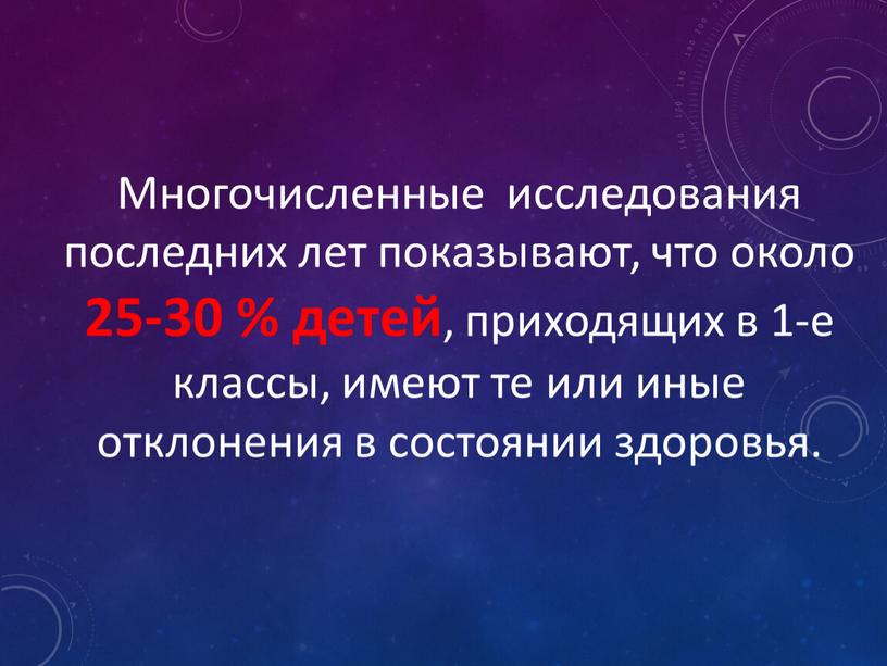 Многочисленные исследования последних лет показывают, что около 25-30 % детей , приходящих в 1-е классы, имеют те или иные отклонения в состоянии здоровья