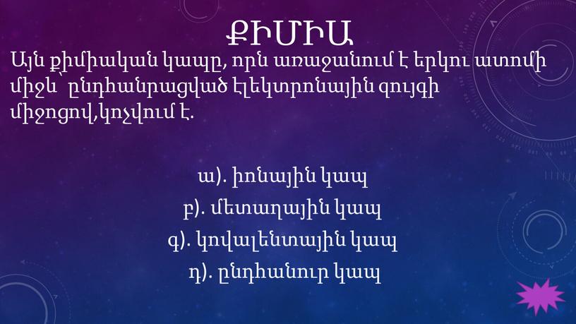 ՔԻՄԻԱ Այն քիմիական կապը, որն առաջանում է երկու ատոմի միջև՝ ընդհանրացված էլեկտրոնային զույգի միջոցով,կոչվում է. ա). իոնային կապ բ). մետաղային կապ գ). կովալենտային կապ դ).…