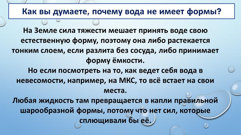 На Земле сила тяжести мешает принять воде свою естественную форму, поэтому она либо растекается тонким слоем, если разлита без сосуда, либо принимает форму ёмкости