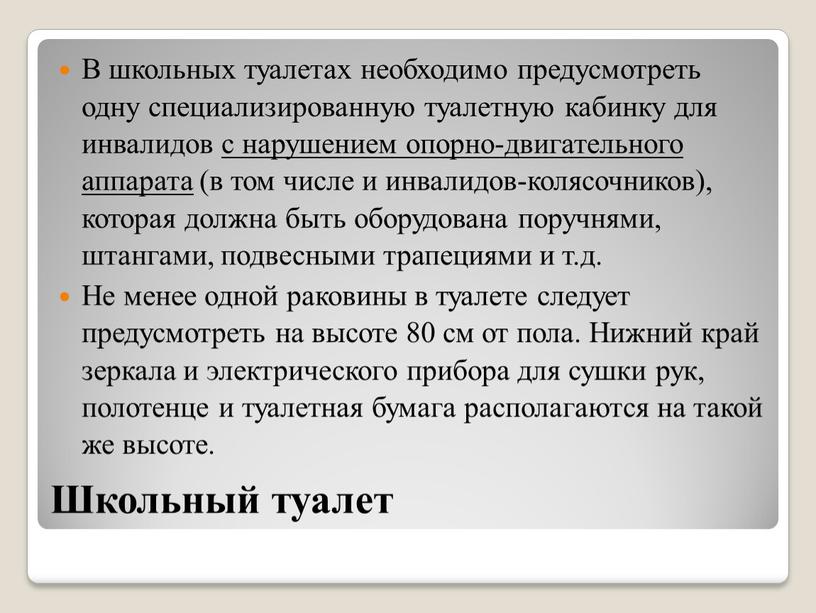 Школьный туалет В школьных туалетах необходимо предусмотреть одну специализированную туалетную кабинку для инвалидов с нарушением опорно-двигательного аппарата (в том числе и инвалидов-колясочников), которая должна быть…