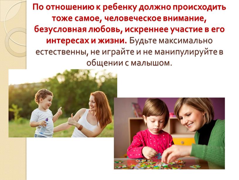 По отношению к ребенку должно происходить тоже самое, человеческое внимание, безусловная любовь, искреннее участие в его интересах и жизни