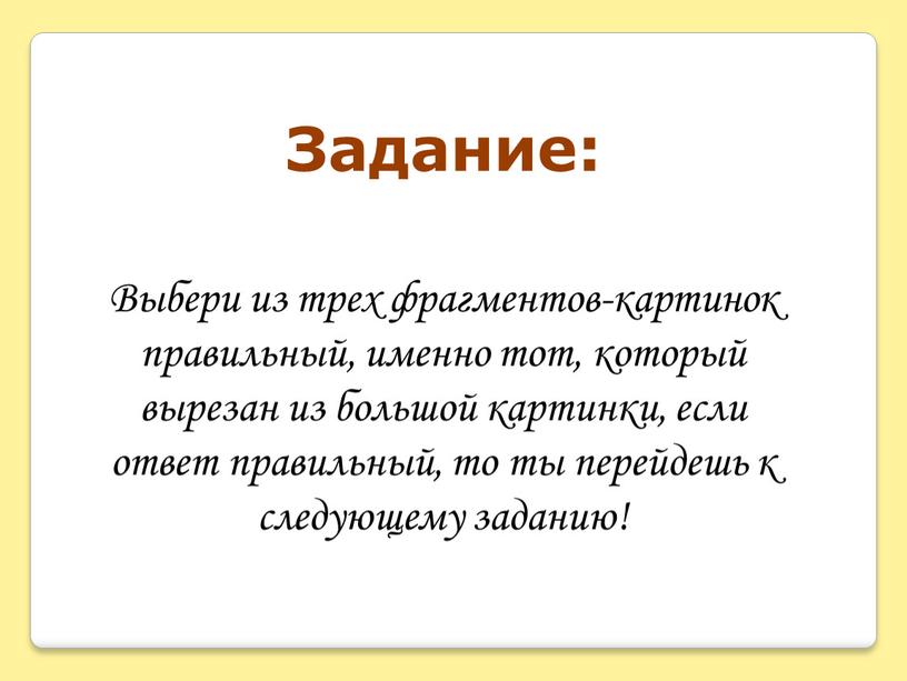 Выбери из трех фрагментов-картинок правильный, именно тот, который вырезан из большой картинки, если ответ правильный, то ты перейдешь к следующему заданию!