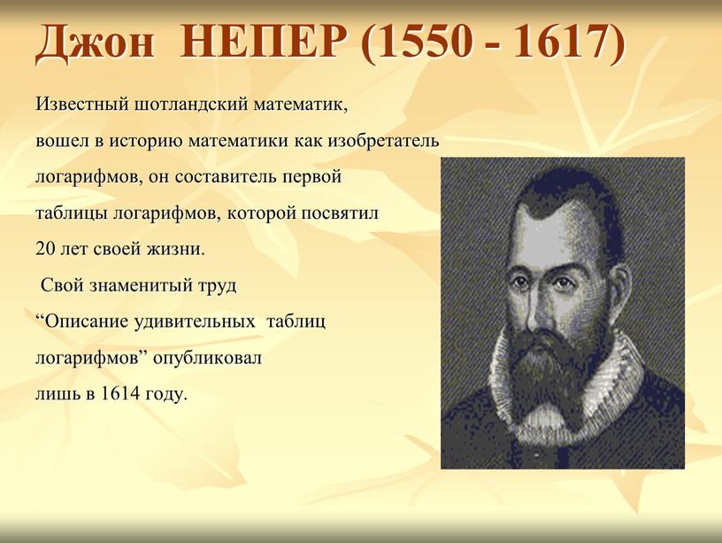 Джон НЕПЕР (1550 - 1617) Известный шотландский математик, вошел в историю математики как изобретатель логарифмов, он составитель первой таблицы логарифмов, которой посвятил 20 лет своей…