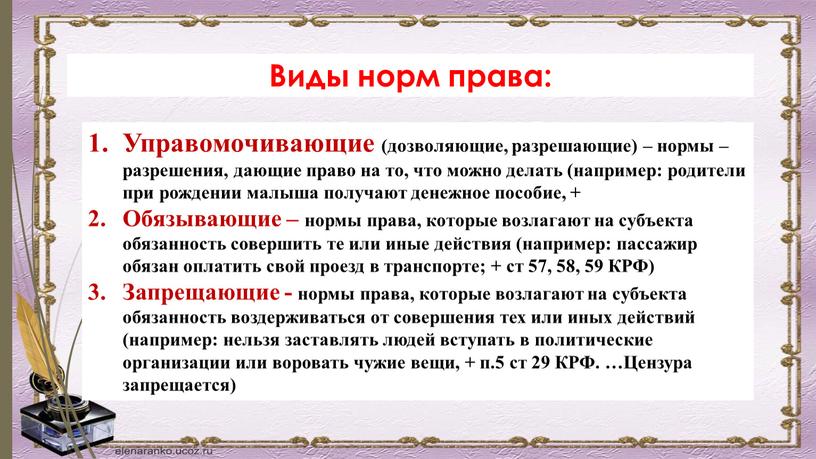 Виды норм права: Управомочивающие (дозволяющие, разрешающие) – нормы – разрешения, дающие право на то, что можно делать (например: родители при рождении малыша получают денежное пособие,…