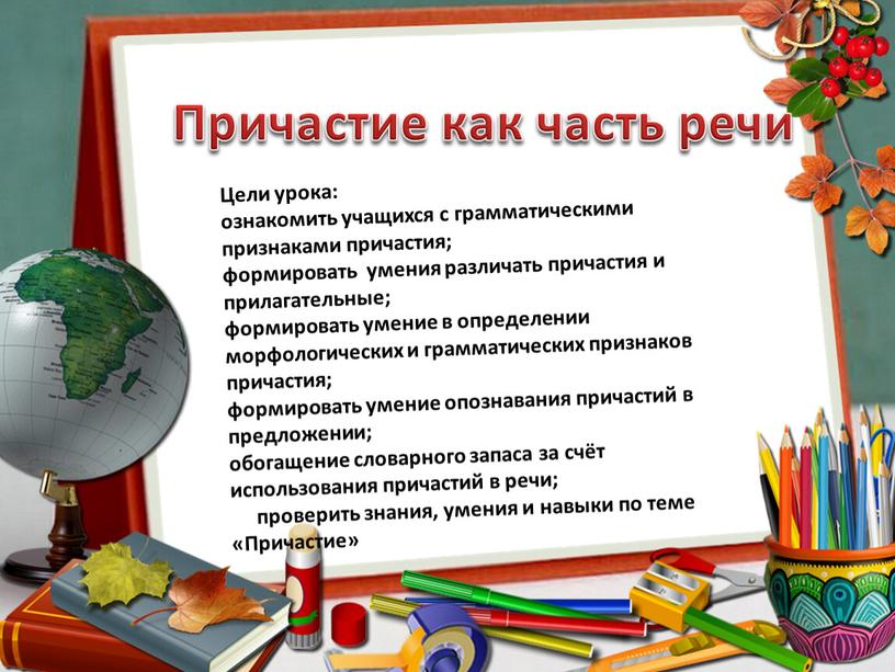 Причастие как часть речи Цели урока: ознакомить учащихся с грамматическими признаками причастия; формировать умения различать причастия и прилагательные; формировать умение в определении морфологических и грамматических…