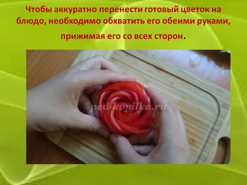 Чтобы аккуратно перенести готовый цветок на блюдо, необходимо обхватить его обеими руками, прижимая его со всех сторон