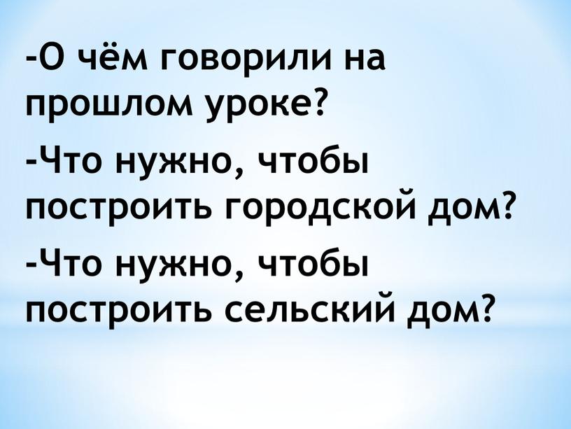 О чём говорили на прошлом уроке? -Что нужно, чтобы построить городской дом? -Что нужно, чтобы построить сельский дом?