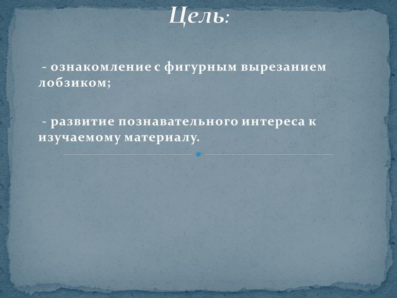 - ознакомление с фигурным вырезанием лобзиком; - развитие познавательного интереса к изучаемому материалу. Цель: