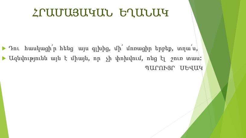 ՀՐԱՄԱՅԱԿԱՆ ԵՂԱՆԱԿ Դու հասկացի՛ր հենց այս գլխից, մի՛ մոռացիր երբեք, տղա՛ս, Ազնվությունն այն է միայն, որ չի փոխվում, ոնց էլ շուռ տաս: ՊԱՐՈՒՅՐ ՍԵՎԱԿ