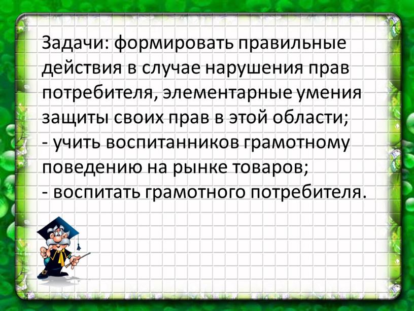 Задачи: формировать правильные действия в случае нарушения прав потребителя, элементарные умения защиты своих прав в этой области; - учить воспитанников грамотному поведению на рынке товаров;…