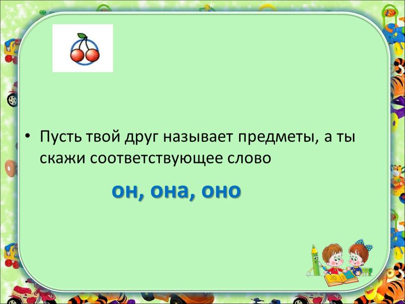 Пусть твой друг называет предметы, а ты скажи соответствующее слово он, она, оно