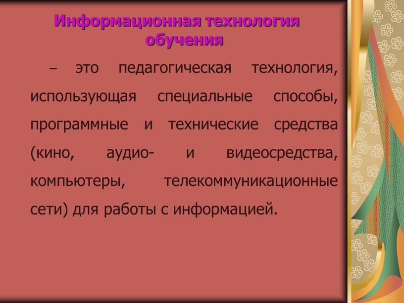 Информационная технология обучения – это педагогическая технология, использующая специальные способы, программные и технические средства (кино, аудио- и видеосредства, компьютеры, телекоммуникационные сети) для работы с информацией