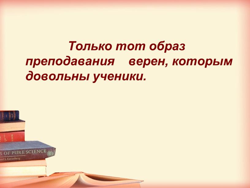 Только тот образ преподавания верен, которым довольны ученики