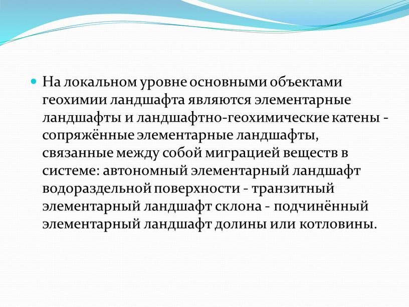 На локальном уровне основными объектами геохимии ландшафта являются элементарные ландшафты и ландшафтно-геохимические катены - сопряжённые элементарные ландшафты, связанные между собой миграцией веществ в системе: автономный…