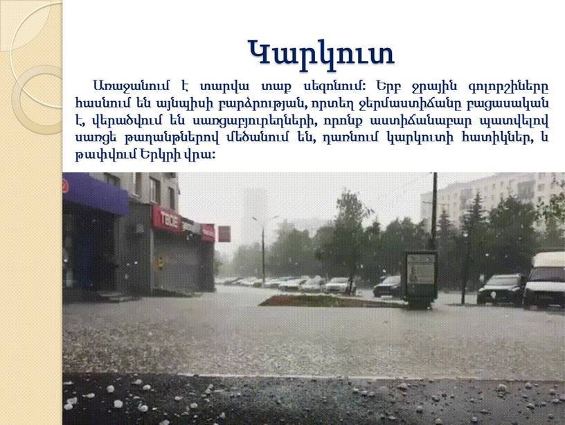 Կարկուտ Առաջանում է տարվա տաք սեզոնում: Երբ ջրային գոլորշիները հասնում են այնպիսի բարձրության, որտեղ ջերմաստիճանը բացասական է, վերածվում են սառցաբյուրեղների, որոնք աստիճանաբար պատվելով սառցե թաղանթներով…