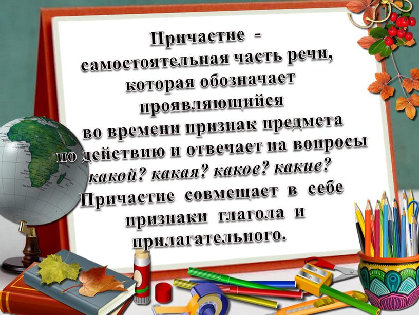 Причастие - самостоятельная часть речи, которая обозначает проявляющийся во времени признак предмета по действию и отвечает на вопросы какой? какая? какое? какие?